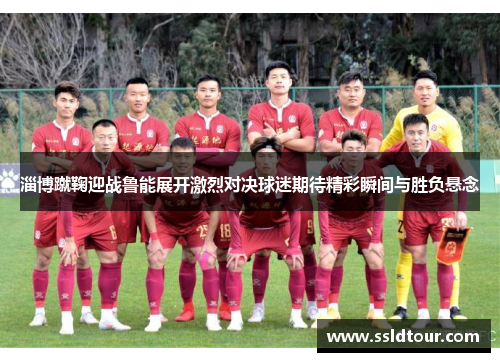 淄博蹴鞠迎战鲁能展开激烈对决球迷期待精彩瞬间与胜负悬念