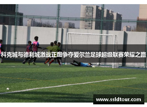 科克城与德利城激战正酣争夺爱尔兰足球超级联赛荣耀之路