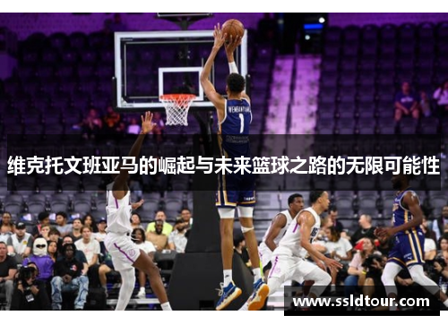 维克托文班亚马的崛起与未来篮球之路的无限可能性